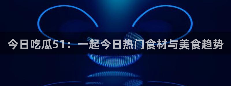 今日吃瓜51：一起今日热门食材与美食趋势